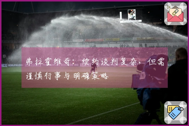 弗拉霍维奇：续约谈判复杂，但需谨慎行事与明确策略