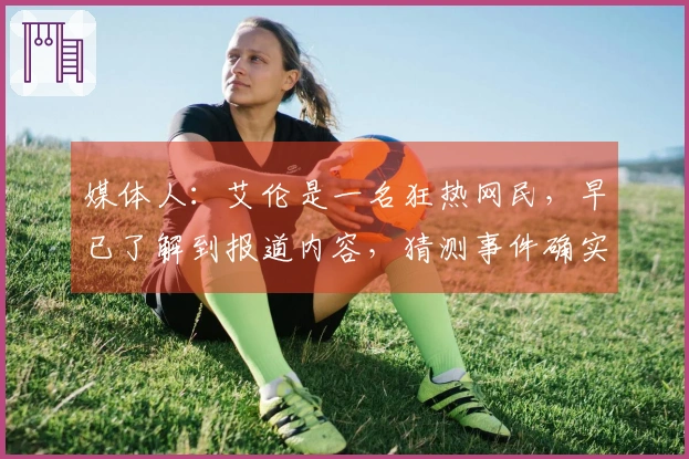 媒体人：艾伦是一名狂热网民，早已了解到报道内容，猜测事件确实发生，但细节有所不同。