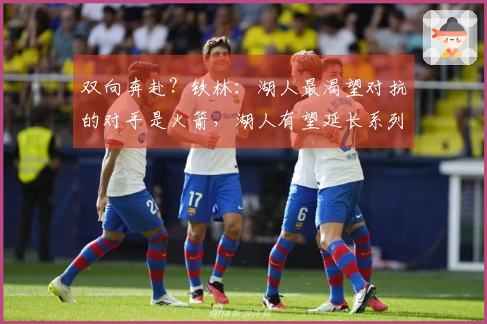 双向奔赴？铁林：湖人最渴望对抗的对手是火箭，湖人有望延长系列赛