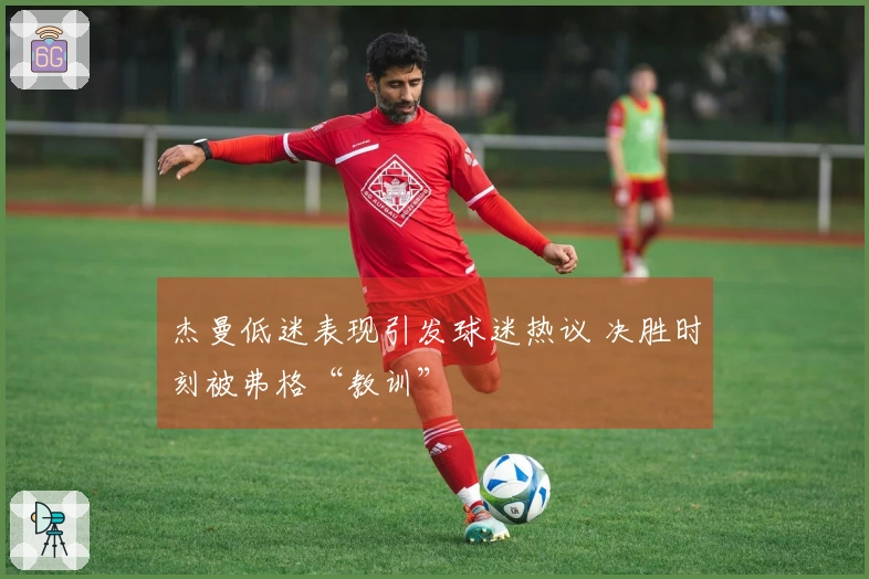 杰曼低迷表现引发球迷热议 决胜时刻被弗格“教训”