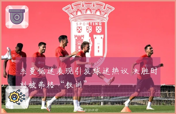 杰曼低迷表现引发球迷热议 决胜时刻被弗格“教训”