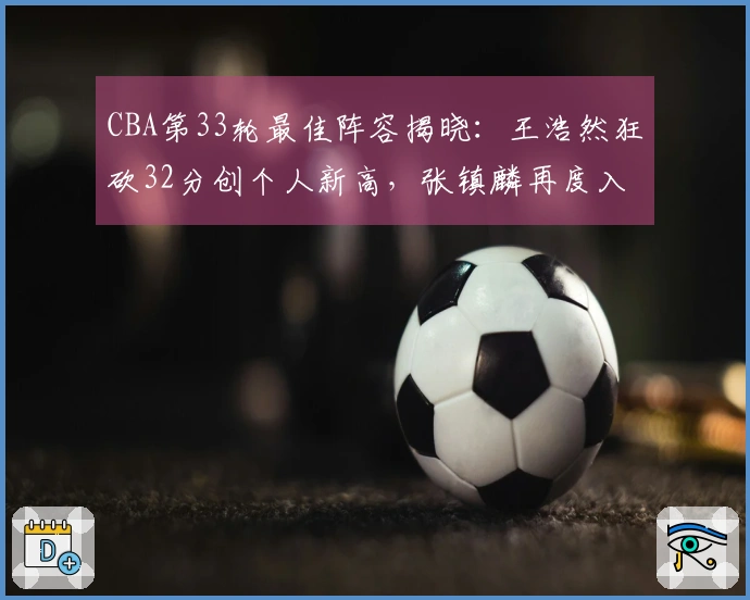 CBA第33轮最佳阵容揭晓：王浩然狂砍32分创个人新高，张镇麟再度入选