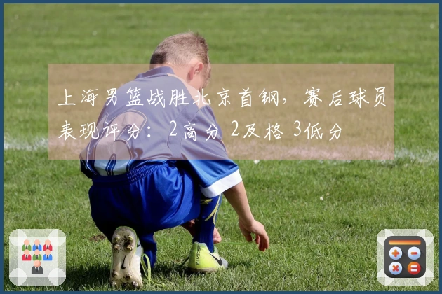 上海男篮战胜北京首钢，赛后球员表现评分：2高分 2及格 3低分
