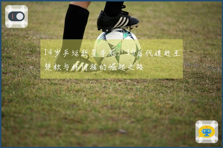 14岁乒坛新星夺冠：10后代追赶王楚钦与林诗栋的崛起之路