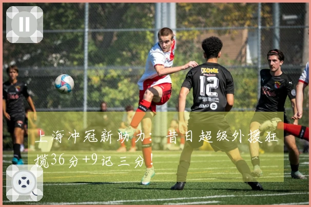上海冲冠新助力：昔日超级外援狂揽36分+9记三分！