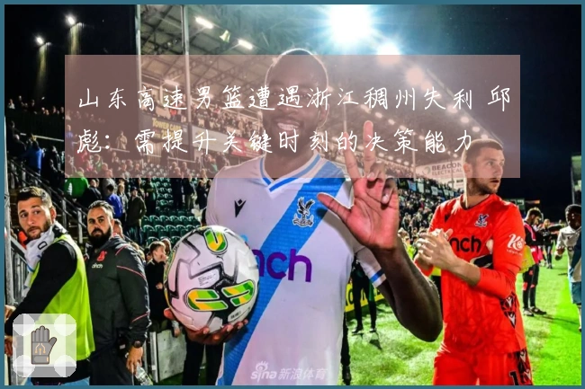 山东高速男篮遭遇浙江稠州失利 邱彪：需提升关键时刻的决策能力