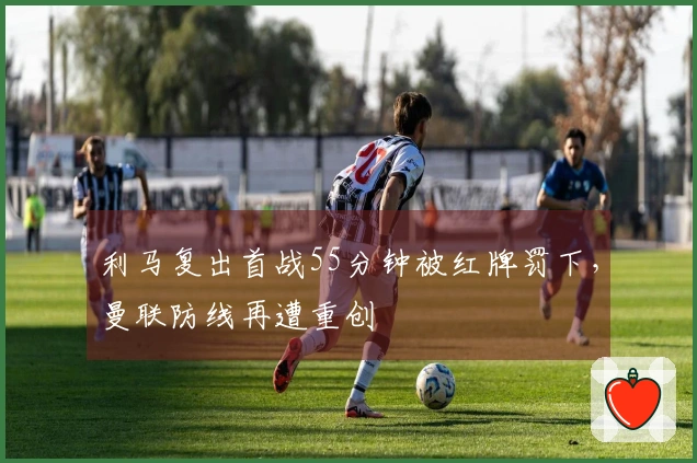 利马复出首战55分钟被红牌罚下，曼联防线再遭重创