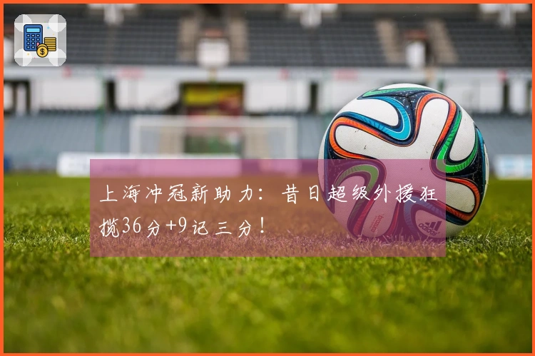 上海冲冠新助力：昔日超级外援狂揽36分+9记三分！