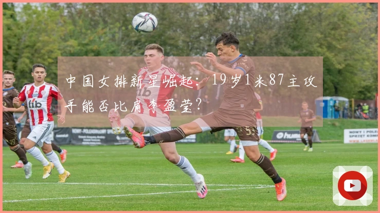 中国女排新星崛起：19岁1米87主攻手能否比肩李盈莹？