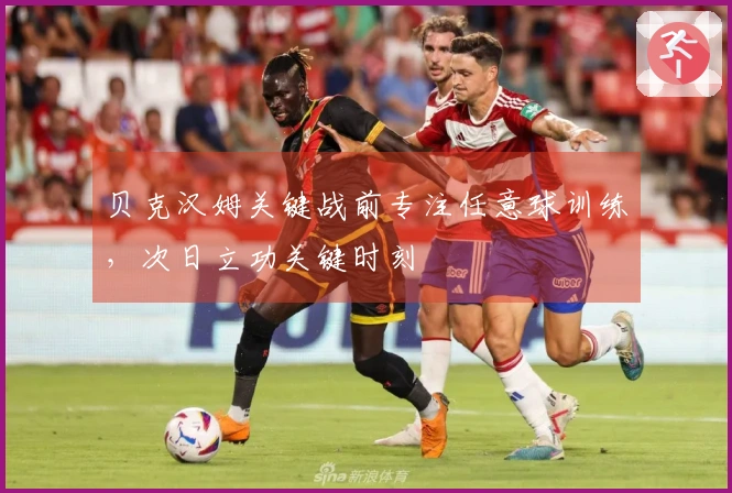 贝克汉姆关键战前专注任意球训练，次日立功关键时刻