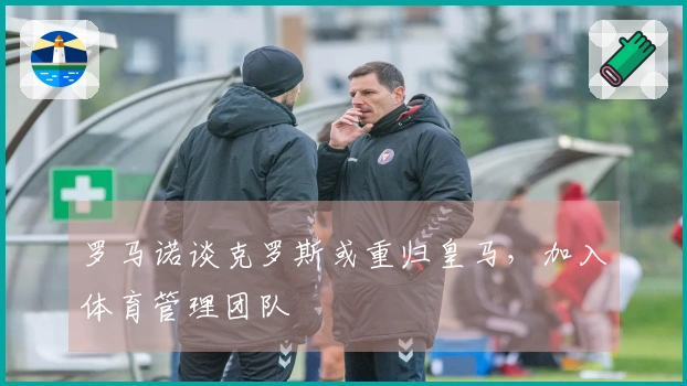 罗马诺谈克罗斯或重归皇马，加入体育管理团队