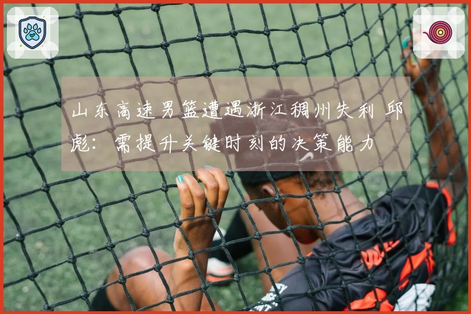 山东高速男篮遭遇浙江稠州失利 邱彪：需提升关键时刻的决策能力