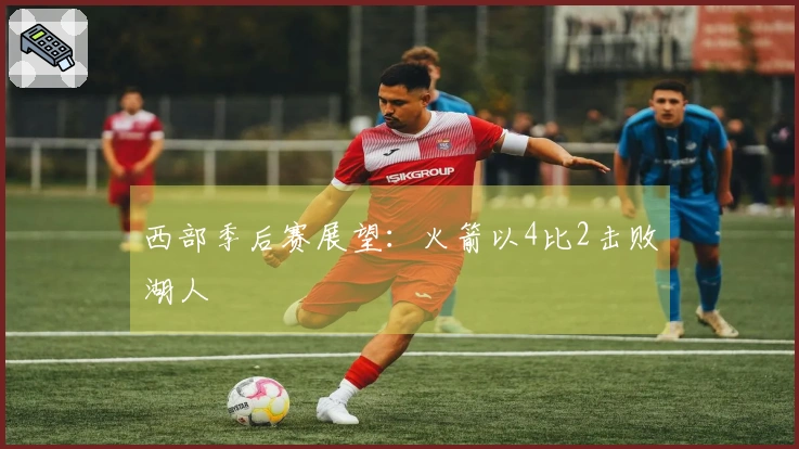 西部季后赛展望：火箭以4比2击败湖人