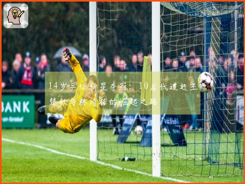 14岁乒坛新星夺冠：10后代追赶王楚钦与林诗栋的崛起之路