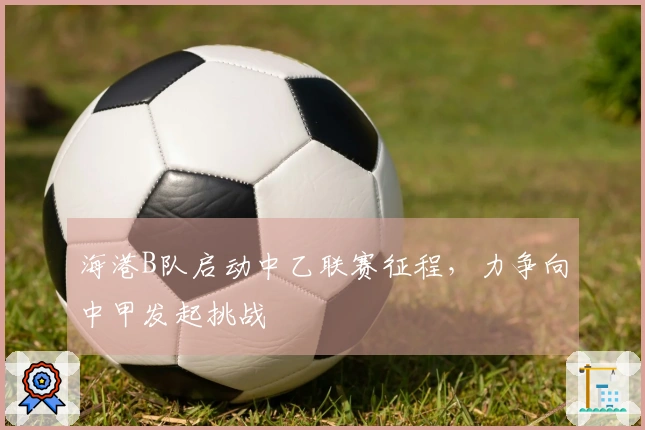 海港B队启动中乙联赛征程，力争向中甲发起挑战