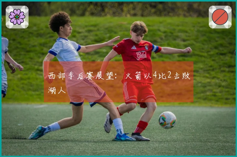 西部季后赛展望：火箭以4比2击败湖人