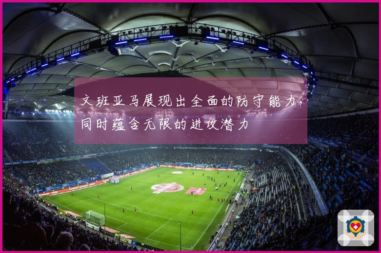 文班亚马展现出全面的防守能力，同时蕴含无限的进攻潜力