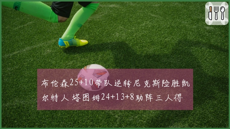 布伦森25+10带队逆转尼克斯险胜凯尔特人 塔图姆24+13+8助阵三人得分20+