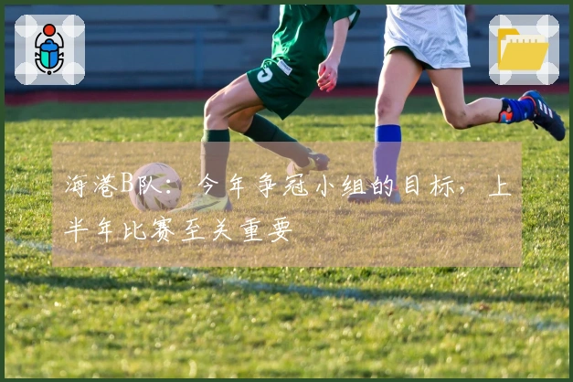 海港B队：今年争冠小组的目标，上半年比赛至关重要