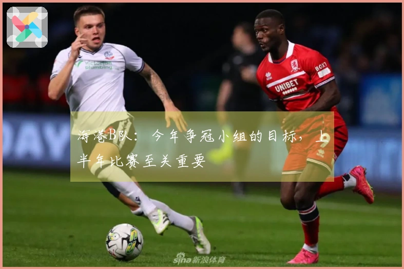 海港B队：今年争冠小组的目标，上半年比赛至关重要